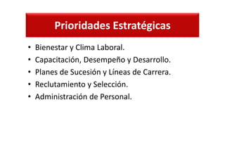 Prioridades Estratégicas
• Bienestar y Clima Laboral.
• Capacitación, Desempeño y Desarrollo.
• Planes de Sucesión y Líneas de Carrera.
• Reclutamiento y Selección.
• Administración de Personal.
 