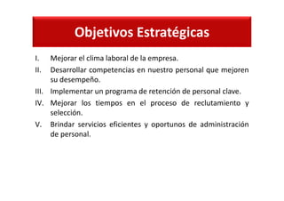 Objetivos Estratégicas
I. Mejorar el clima laboral de la empresa.
II. Desarrollar competencias en nuestro personal que mejoren
su desempeño.
III. Implementar un programa de retención de personal clave.
IV. Mejorar los tiempos en el proceso de reclutamiento y
selección.
V. Brindar servicios eficientes y oportunos de administración
de personal.
 