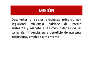 MISIÓN
Desarrollar y operar proyectos mineros con
seguridad, eficiencia, cuidado del medio
ambiente y respeto a las comunidades de las
zonas de influencia, para beneficio de nuestros
accionistas, empleados y entorno.
 