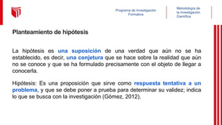 Metodología de
la Investigación
Científica
Programa de Investigación
Formativa
Planteamiento de hipótesis
La hipótesis es una suposición de una verdad que aún no se ha
establecido, es decir, una conjetura que se hace sobre la realidad que aún
no se conoce y que se ha formulado precisamente con el objeto de llegar a
conocerla.
Hipótesis: Es una proposición que sirve como respuesta tentativa a un
problema, y que se debe poner a prueba para determinar su validez; indica
lo que se busca con la investigación (Gómez, 2012).
 