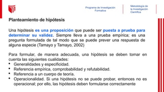 Metodología de
la Investigación
Científica
Programa de Investigación
Formativa
Planteamiento de hipótesis
Una hipótesis es una proposición que puede ser puesta a prueba para
determinar su validez. Siempre lleva a una prueba empírica; es una
pregunta formulada de tal modo que se puede prever una respuesta de
alguna especie (Tamayo y Tamayo, 2002)
Para formular, de manera adecuada, una hipótesis se deben tomar en
cuenta las siguientes cualidades:
· Generalidades y especificidad.
· Referencia empírica, comprobabilidad y refutabilidad.
· Referencia a un cuerpo de teoría.
· Operacionalidad. Si una hipótesis no se puede probar, entonces no es
operacional; por ello, las hipótesis deben formularse correctamente
 