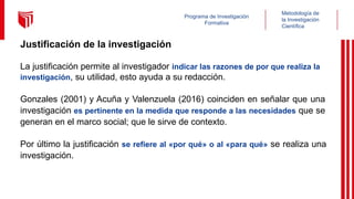Metodología de
la Investigación
Científica
Programa de Investigación
Formativa
Justificación de la investigación
La justificación permite al investigador indicar las razones de por que realiza la
investigación, su utilidad, esto ayuda a su redacción.
Gonzales (2001) y Acuña y Valenzuela (2016) coinciden en señalar que una
investigación es pertinente en la medida que responde a las necesidades que se
generan en el marco social; que le sirve de contexto.
Por último la justificación se refiere al «por qué» o al «para qué» se realiza una
investigación.
 