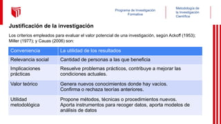 Metodología de
la Investigación
Científica
Programa de Investigación
Formativa
Justificación de la investigación
Los criterios empleados para evaluar el valor potencial de una investigación, según Ackoff (1953);
Miller (1977); y Cauas (2006) son:
Conveniencia La utilidad de los resultados
Relevancia social Cantidad de personas a las que beneficia
Implicaciones
prácticas
Resuelve problemas prácticos, contribuye a mejorar las
condiciones actuales.
Valor teórico Genera nuevos conocimientos donde hay vacíos.
Confirma o rechaza teorías anteriores.
Utilidad
metodológica
Propone métodos, técnicas o procedimientos nuevos.
Aporta instrumentos para recoger datos, aporta modelos de
análisis de datos
 