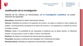 Metodología de
la Investigación
Científica
Programa de Investigación
Formativa
Justificación de la investigación
Además de los criterios ya mencionados, en la investigación cualitativa, se puede
adicionar las siguientes:
Descriptivos. Necesidad de realizar descripciones densas
Teóricos. Posibilidad de contribuir a la expansión de la teoría –se replica un estudio en otras unidades de
análisis–, al enriquecimiento conceptual en el interior de la misma, o a la superación y/o creación de nuevos
conceptos o teorías
Políticos. Aluden a la posibilidad de dar respuestas a problemas que se desea resolver, en diferentes
escalas –un grupo social, un aula, un taller, un barrio, una institución
Prácticos. Se refieran a la evaluación de diversos tipos de programas
Personales. Asociada a condiciones del investigador. Ejm: Condiciones de trabajo
Demanda externa. Solicitado por organismos internacionales o públicos
 