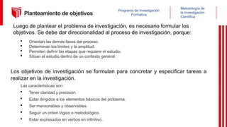 Metodología de
la Investigación
Científica
Programa de Investigación
Formativa
Planteamiento de objetivos
Luego de plantear el problema de investigación, es necesario formular los
objetivos. Se debe dar direccionalidad al proceso de investigación, porque:
 Orientan las demás fases del proceso.
 Determinan los límites y la amplitud.
 Permiten definir las etapas que requiere el estudio.
 Sitúan el estudio dentro de un contexto general.
Los objetivos de investigación se formulan para concretar y especificar tareas a
realizar en la investigación.
Las características son:
 Tener claridad y precision.
 Estar dirigidos a los elementos básicos del problema.
 Ser mensurables y observables.
 Seguir un orden lógico o metodológico.
 Estar expresados en verbos en infinitivo.
 