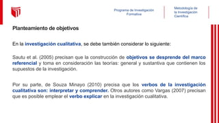 Metodología de
la Investigación
Científica
Programa de Investigación
Formativa
Planteamiento de objetivos
En la investigación cualitativa, se debe también considerar lo siguiente:
Sautu et al. (2005) precisan que la construcción de objetivos se desprende del marco
referencial y toma en consideración las teorías: general y sustantiva que contienen los
supuestos de la investigación.
Por su parte, de Souza Minayo (2010) precisa que los verbos de la investigación
cualitativa son: interpretar y comprender. Otros autores como Vargas (2007) precisan
que es posible emplear el verbo explicar en la investigación cualitativa.
 
