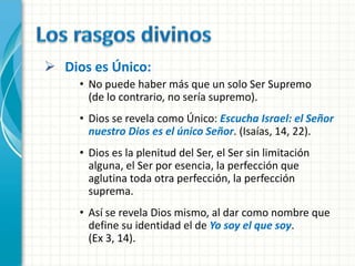  Dios es Único:
     • No puede haber más que un solo Ser Supremo
       (de lo contrario, no sería supremo).
     • Dios se revela como Único: Escucha Israel: el Señor
       nuestro Dios es el único Señor. (Isaías, 14, 22).
     • Dios es la plenitud del Ser, el Ser sin limitación
       alguna, el Ser por esencia, la perfección que
       aglutina toda otra perfección, la perfección
       suprema.
     • Así se revela Dios mismo, al dar como nombre que
       define su identidad el de Yo soy el que soy.
       (Ex 3, 14).
 
