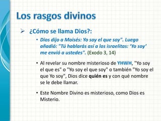 ¿Cómo se llama Dios?:
     • Dios dijo a Moisés: Yo soy el que soy". Luego
       añadió: "Tú hablarás así a los israelitas: ‘Yo soy’
       me envió a ustedes". (Exodo 3, 14)
     • Al revelar su nombre misterioso de YHWH, "Yo soy
       el que es" o "Yo soy el que soy" o también "Yo soy el
       que Yo soy", Dios dice quién es y con qué nombre
       se le debe llamar.
     • Este Nombre Divino es misterioso, como Dios es
       Misterio.
 