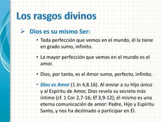  Dios es su mismo Ser:
     • Toda perfección que vemos en el mundo, él la tiene
       en grado sumo, infinito.
     • La mayor perfección que vemos en el mundo es el
       amor.
     • Dios, por tanto, es el Amor sumo, perfecto, infinito.
     • Dios es Amor (1 Jn 4,8.16). Al enviar a su Hijo único
       y al Espíritu de Amor, Dios revela su secreto más
       íntimo (cf. 1 Cor 2,7-16; Ef 3,9-12); él mismo es una
       eterna comunicación de amor: Padre, Hijo y Espíritu
       Santo, y nos ha destinado a participar en Él.
 