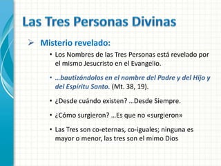  Misterio revelado:
     • Los Nombres de las Tres Personas está revelado por
       el mismo Jesucristo en el Evangelio.
     • …bautizándolos en el nombre del Padre y del Hijo y
       del Espíritu Santo. (Mt. 38, 19).
     • ¿Desde cuándo existen? …Desde Siempre.
     • ¿Cómo surgieron? …Es que no «surgieron»
     • Las Tres son co-eternas, co-iguales; ninguna es
       mayor o menor, las tres son el mimo Dios
 