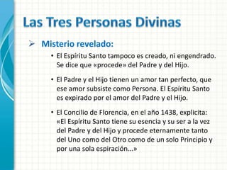  Misterio revelado:
     • El Espíritu Santo tampoco es creado, ni engendrado.
       Se dice que «procede» del Padre y del Hijo.
     • El Padre y el Hijo tienen un amor tan perfecto, que
       ese amor subsiste como Persona. El Espíritu Santo
       es expirado por el amor del Padre y el Hijo.
     • El Concilio de Florencia, en el año 1438, explicita:
       «El Espíritu Santo tiene su esencia y su ser a la vez
       del Padre y del Hijo y procede eternamente tanto
       del Uno como del Otro como de un solo Principio y
       por una sola espiración...»
 
