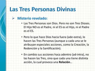  Misterio revelado:
     • Las Tres Personas son Dios. Pero no son Tres Dioses.
       El Hijo NO es el Padre, ni el ES es el Hijo, ni el Padre
       es el ES.
     • Pero lo que hace Dios hacia fuera (ade-extra), lo
       hacen las Tres Personas (aunque a cada una se le
       atribuyan especiales acciones, como la Creación, la
       Redención y la Santificación).
     • En cambio sus acciones haca adentro (ad-intra), no
       las hacen las Tres, sino que cada una tiene distinta
       acción, la cual provoca una Relación…
 