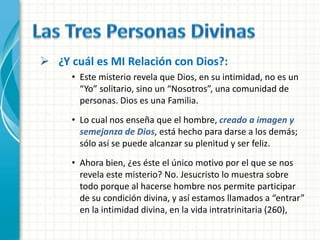  ¿Y cuál es MI Relación con Dios?:
     • Este misterio revela que Dios, en su intimidad, no es un
       “Yo” solitario, sino un “Nosotros”, una comunidad de
       personas. Dios es una Familia.
     • Lo cual nos enseña que el hombre, creado a imagen y
       semejanza de Dios, está hecho para darse a los demás;
       sólo así se puede alcanzar su plenitud y ser feliz.
     • Ahora bien, ¿es éste el único motivo por el que se nos
       revela este misterio? No. Jesucristo lo muestra sobre
       todo porque al hacerse hombre nos permite participar
       de su condición divina, y así estamos llamados a “entrar”
       en la intimidad divina, en la vida intratrinitaria (260),
 