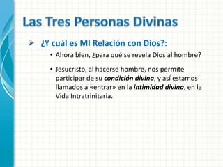  ¿Y cuál es MI Relación con Dios?:
     • Ahora bien, ¿para qué se revela Dios al hombre?
     • Jesucristo, al hacerse hombre, nos permite
       participar de su condición divina, y así estamos
       llamados a «entrar» en la intimidad divina, en la
       Vida Intratrinitaria.
 