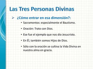  ¿Cómo entrar en esa dimensión?:
     • Sacramentos: especialmente el Bautismo.
     • Oración: Trato con Dios.
     • Ese fue el ejemplo que nos dio Jesucristo.
     • En Él, también somos Hijos de Dios.
     • Sólo con la oración se cultiva la Vida Divina en
       nuestra alma en gracia.
 