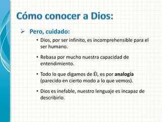  Pero, cuidado:
     • Dios, por ser infinito, es incomprehensible para el
       ser humano.
     • Rebasa por mucho nuestra capacidad de
       entendimiento.
     • Todo lo que digamos de Él, es por analogía
       (parecido en cierto modo a lo que vemos).
     • Dios es inefable, nuestro lenguaje es incapaz de
       describirlo.
 
