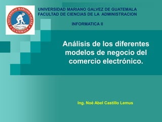 Análisis de los diferentes
modelos de negocio del
comercio electrónico.
Ing. Noé Abel Castillo Lemus
UNIVERSIDAD MARIANO GALVEZ DE GUATEMALA
FACULTAD DE CIENCIAS DE LA ADMINISTRACION
INFORMATICA II
 
