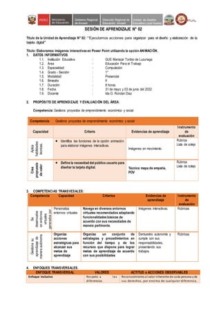 SESIÓN DE APRENDIZAJE N° 02
Título de la Unidad de Aprendizaje N° 02: ““Ejecutamos acciones para organizar para el diseño y elaboración de la
tarjeta digital””
Título: Elaboramos imágenes interactivas en Power Point utilizando la opción ANIMACIÓN.
1. DATOS INFORMATIVOS
1.1. Institución Educativa : GUE Mariscal Toribio de Luzuriaga
1.2. Área : Educación Para el Trabajo
1.3. Especialidad : Computación
1.4. Grado - Sección : 1°
1.5. Modalidad : Presencial
1.6. Bimestre : II
1.7. Duración : 8 horas
1.8. Fecha : 31 de mayo y 03 de junio del 2022
1.9. Docente : Ida O. Rondan Diaz
2. PROPÓSITO DE APRENDIZAJE Y EVALUACIÓN DEL ÁREA:
Competencia: Gestiona proyectos de emprendimiento económico y social
Competencia Gestiona proyectos de emprendimiento económico y social
Capacidad Criterio Evidencias de aprendizaje
Instrumento
de
evaluación
Aplica
habilidades
técnicas.
 Identifica las funciones de la opción animación
para elaborar imágenes interactivas.
Imágenes en movimiento.
Rúbrica
Lista de cotejo
Crea
propuesta
de
valor
 Define la necesidad del público usuario para
diseñar la tarjeta digital. Técnica mapa de empatía,
POV
Rúbrica
Lista de cotejo
3. COMPETENCIAS TRANSVESALES:
Competencia Capacidad Criterios Evidencias de
aprendizaje
Instrumento
de
evaluación
Se
desenvuelve
en
entornos
virtuales
generados
por
las
TIC
Personaliza
entornos virtuales
Navega en diversos entornos
virtuales recomendados adaptando
funcionalidades básicas de
acuerdo con sus necesidades de
manera pertinente.
Imágenes interactivas. Rúbricas
Gestiona
su
aprendizaje
de
manera
autónoma
Organiza
acciones
estratégicas para
alcanzar sus
metas de
aprendizaje
Organiza un conjunto de
estrategias y procedimientos en
función del tiempo y de los
recursos que dispone para lograr
metas de aprendizaje de acuerdo
con sus posibilidades
Demuestra autonomía y
cumple con sus
responsabilidades,
presentando sus
trabajos.
Rúbricas
4. ENFOQUES TRANSVERSALES.
ENFOQUE TRANSVERSAL VALORES ACTITUD o ACCIONES OBSERVABLES
Enfoque inclusivo Respeto a las
diferencias
Reconocimientoal valor inherente de cada persona yde
sus derechos, por encima de cualquier diferencia.
 