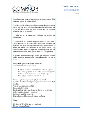 DIARIO DE CAMPO
                                                                  SEMILLERO COMPHOR
                                                                              UdeA


También es clave la persona a la que se le pregunte pues debe
poder dar cuenta de esta realidad.

Después de realizar la intervención se puede decir cosas como
que el éxito de las prácticas con la productividad es 60%, con
la CVL el 50% o que son más exitosas en las empresas
pequeñas que en las grandes.

Lo clave es si se identifican variables, es abrirlas en
subvariables.

En cuanto a las prácticas las preguntas serían: ¿Cuáles son? Y
¿Cuán exitosas son? ¿Qué están haciendo unas empresas que
muestran más éxito que las otras? Hay dos caminos aplicar la
escala de éxito con respecto a la productividad, cvl,
satisfacción en general a la gestión humana y luego ver qué
hacen en forma particular o aplicar la escala a cada práctica.

Se pueden encontrar hallazgos como que empresas que no
hacen selección plantean que tanto éxito como las que lo
hacen.

Momento 2: Ejercicio de grupos nominales
Se hacen con máximo 12 personas.

    1. A todo el mundo se le da el mismo color de papelito.
    2. Pase tantos papelitos para que las personas respondan
       tantas veces como quieran pero una por hoja.
    3. Para todo el mundo el mismo lapicero.

Primero se plantea la pregunta: ¿Qué es el éxito?
Segundo: se define un tiempo que generalmente es entre 3 y 5
minutos.
Tercero: una respuesta por hoja
Cuarto: escribir legible
Quinto: calificar las respuesta que se dieron en un formato
Sexto: se deben revolver y enumerar
Séptimo: respuestas concretas
Octavo: hacer público por qué se deja por fuera

Escala:

5 Es la mejor definición que he escuchado
4 Es una buena definición
 