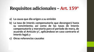 Requisitos adicionales – Art. 159°
a) La causa que dio origen a su emisión
b) La tasa de interés compensatorio que devengará hasta
su vencimiento; así como de las tasas de interés
compensatorio y moratorio para el período de mora, de
acuerdo al Artículo 51°, aplicándose en caso contrario el
interés legal; y
c) Otras referencias causales
 