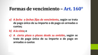 Formas de vencimiento – Art. 160°
a) A fecha o fechas fijas de vencimiento, según se trata
de pago único de su importe o de pago en armadas o
cuotas;
b) A la vista; o
c) A cierto plazo o plazos desde su emisión, según se
trate de pago único de su importe o de pago en
armadas o cuotas
 