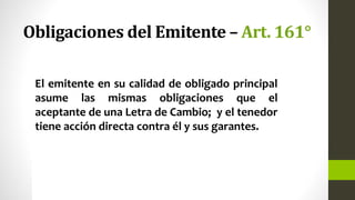 Obligaciones del Emitente – Art. 161°
El emitente en su calidad de obligado principal
asume las mismas obligaciones que el
aceptante de una Letra de Cambio; y el tenedor
tiene acción directa contra él y sus garantes.
 