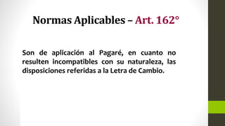 Normas Aplicables – Art. 162°
Son de aplicación al Pagaré, en cuanto no
resulten incompatibles con su naturaleza, las
disposiciones referidas a la Letra de Cambio.
 