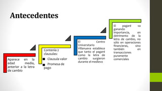 Antecedentes
Aparece en la
edad media,
anterior a la letra
de cambio
Contenía 2
clausulas:
Clausula valor
Promesa de
pago
El Centro
Universitario
Villanueva establece
que tanto el pagaré
como la letra de
cambio surgieron
durante el medievo
El pagaré va
ganando
importancia, en
detrimento de la
letra de cambio, no
sólo en operaciones
financieras, sino
también en
transacciones
puramente
comerciales
 