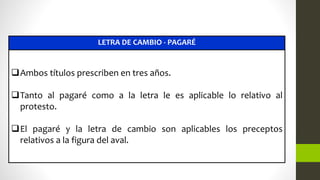 LETRA DE CAMBIO - PAGARÉ
Ambos títulos prescriben en tres años.
Tanto al pagaré como a la letra le es aplicable lo relativo al
protesto.
El pagaré y la letra de cambio son aplicables los preceptos
relativos a la figura del aval.
 