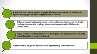 Al aplicarse la acción de regreso, soportará los gastos de devolución y la falta de
liquidez del impago hasta que tenga éxito en el recobro.
Se hacen necesarias las acciones de recobro y las negociaciones con el deudor,
con los gastos que ello origina y que en muchos casos serán difícilmente
recuperables.
Puede reclamar también los intereses devengados desde el día del vencimiento
calculados sobre el importe impagado.
Puede reclamar los gastos de devolución, de protesto y comunicaciones
 