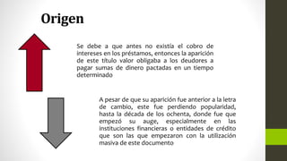 Origen
Se debe a que antes no existía el cobro de
intereses en los préstamos, entonces la aparición
de este título valor obligaba a los deudores a
pagar sumas de dinero pactadas en un tiempo
determinado
A pesar de que su aparición fue anterior a la letra
de cambio, este fue perdiendo popularidad,
hasta la década de los ochenta, donde fue que
empezó su auge, especialmente en las
instituciones financieras o entidades de crédito
que son las que empezaron con la utilización
masiva de este documento
 