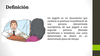 Definición
Un pagaré es un documento que
contiene la promesa incondicional de
una persona (denominada
suscriptora), de que pagará a una
segunda persona (llamada
beneficiaria o tenedora), una suma
determinada de dinero en un
determinado plazo de tiempo
 