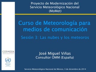 Curso de Meteorología para
medios de comunicación
Proyecto de Modernización del  
Servicio Meteorológico Nacional  
(MoMet)
José Miguel Viñas
Consultor OMM (España)
Servicio Meteorológico Nacional de México, 3 de diciembre de 2014
Sesión 3: Las nubes y los meteoros
 