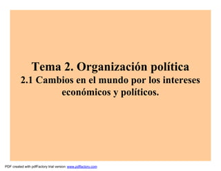 Tema 2. Organización política
          2.1 Cambios en el mundo por los intereses
                  económicos y políticos.




PDF created with pdfFactory trial version www.pdffactory.com
 