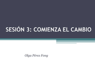 SESIÓN 3: COMIENZA EL CAMBIO
Olga Pérez Fong
 