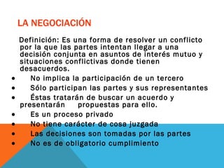    LA NEGOCIACIÓN Definición: Es una forma de resolver un conflicto por la que las partes intentan llegar a una decisión conjunta en asuntos de interés mutuo y situaciones conflictivas donde tienen desacuerdos.            No implica la participación de un tercero           Sólo participan las partes y sus representantes           Éstas tratarán de buscar un acuerdo y  presentarán  propuestas para ello.           Es un proceso privado           No tiene carácter de cosa juzgada           Las decisiones son tomadas por las partes           No es de obligatorio cumplimiento 