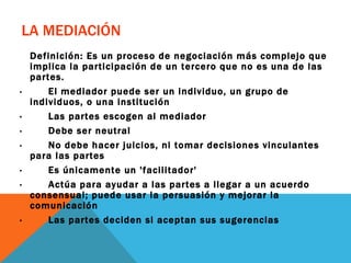 LA MEDIACIÓN Definición: Es un proceso de negociación más complejo que implica la participación de un tercero que no es una de las partes. ·        El mediador puede ser un individuo, un grupo de individuos, o una institución ·        Las partes escogen al mediador ·        Debe ser neutral  ·        No debe hacer juicios, ni tomar decisiones vinculantes para las partes ·        Es únicamente un 'facilitador' ·        Actúa para ayudar a las partes a llegar a un acuerdo consensual; puede usar la persuasión y mejorar la comunicación ·        Las partes deciden si aceptan sus sugerencias 