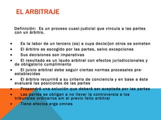 EL ARBITRAJE Definición:  Es un proceso cuasi-judicial que vincula a las partes con un árbitro.            Es la labor de un tercero (os) a cuya decisi{on otros se someten            El árbitro es escogido por las partes, salvo excepciones           Sus decisiones son imperativas           El resultado es un laudo arbitral con efectos jurisdiccionales y de obligatorio cumplimiento           El juicio arbitral debe seguir ciertas normas procesales pre-establecidas           El árbitro recurrirá a su criterio de conciencia y en base a éste evaluará las posiciones de las partes           Propondrá una solución que deberá ser aceptada por las partes           Las partes se obligan a no llevar la controversia a los tribunales ordinarios sin el previo fallo arbitral           Tiene efectos erga omnes 