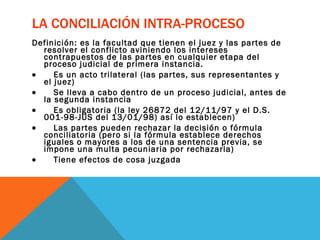 LA CONCILIACIÓN INTRA-PROCESO Definición: es la facultad que tienen el juez y las partes de resolver el conflicto aviniendo los intereses contrapuestos de las partes en cualquier etapa del proceso judicial de primera instancia.           Es un acto trilateral (las partes, sus representantes y el juez)           Se lleva a cabo dentro de un proceso judicial, antes de la segunda instancia           Es obligatoria (la ley 26872 del 12/11/97 y el D.S. 001-98-JUS del 13/01/98) así lo establecen)           Las partes pueden rechazar la decisión o fórmula conciliatoria (pero si la fórmula establece derechos iguales o mayores a los de una sentencia previa, se impone una multa pecuniaria por rechazarla)           Tiene efectos de cosa juzgada 