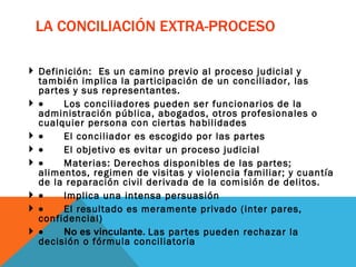 LA CONCILIACIÓN EXTRA-PROCESO Definición:  Es un camino previo al proceso judicial y también implica la participación de un conciliador, las partes y sus representantes.           Los conciliadores pueden ser funcionarios de la administración pública, abogados, otros profesionales o cualquier persona con ciertas habilidades           El conciliador es escogido por las partes           El objetivo es evitar un proceso judicial           Materias: Derechos disponibles de las partes; alimentos, regimen de visitas y violencia familiar; y cuantía de la reparación civil derivada de la comisión de delitos.           Implica una intensa persuasión           El resultado es meramente privado (inter pares, confidencial)           No es vinculante.  Las partes pueden rechazar la decisión o fórmula conciliatoria 