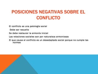 POSICIONES NEGATIVAS SOBRE EL CONFLICTO El conflicto es una patología social Debe ser resuelto  Se debe restaurar la armonía inicial Las relaciones sociales son por naturaleza armoniosas El que causa el conflicto es un desadaptado social porque no cumple las normas 