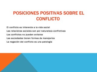 POSICIONES POSITIVAS SOBRE EL CONFLICTO  El conflicto es inherente a la vida social Las relaciones sociales son por naturaleza conflictivas  Los conflictos no pueden evitarse Las sociedades tienen formas de manejarlos La negación del conflicto es una patología 