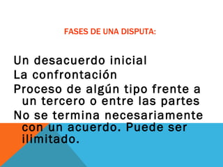 FASES DE UNA DISPUTA: Un desacuerdo inicial La confrontación Proceso de algún tipo frente a un tercero o entre las partes No se termina necesariamente con un acuerdo. Puede ser ilimitado.  