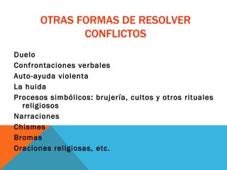 OTRAS FORMAS DE RESOLVER CONFLICTOS Duelo Confrontaciones verbales Auto-ayuda violenta La huida Procesos simbólicos: brujería, cultos y otros rituales religiosos Narraciones Chismes  Bromas Oraciones religiosas, etc. 