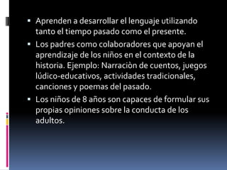 Aprenden a desarrollar el lenguaje utilizando tanto el tiempo pasado como el presente.Los padres como colaboradores que apoyan el aprendizaje de los niños en el contexto de la historia. Ejemplo: Narraciòn de cuentos, juegos lúdico-educativos, actividades tradicionales, canciones y poemas del pasado.Los niños de 8 años son capaces de formular sus propias opiniones sobre la conducta de los adultos.