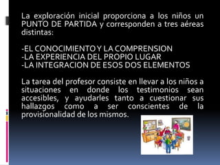 La exploración inicial proporciona a los niños un PUNTO DE PARTIDA y corresponden a tres aéreas distintas:-EL CONOCIMIENTO Y LA COMPRENSION-LA EXPERIENCIA DEL PROPIO LUGAR-LA INTEGRACION DE ESOS DOS ELEMENTOSLa tarea del profesor consiste en llevar a los niños a situaciones en donde los testimonios sean accesibles, y ayudarles tanto a cuestionar sus hallazgos como a ser conscientes de la provisionalidad de los mismos.