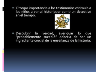 Otorgar importancia a los testimonios estimula a los niños a ver al historiador como un detective en el tiempo.Descubrir la verdad, averiguar lo que “probablemente sucedió” debería de ser un ingrediente crucial de la enseñanza de la historia.