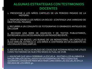  ALGUNAS ESTRATEGIAS CON TESTIMONIOS DOCENTES 1. PRESENTAR A LOS NIÑOS CARTELES DE UN PERIODO PASADO DE LA HISTORIA.2. PROPORCIONAR A LOS NIÑOS UN BOLSO  (CONTENGA UNA VARIEDAD DE OBJETOS DEL PASADO)3. RECURRIR A UN CONJUNTO DE FOTOGRAFIAS O GRABADOS ANTIGUOS DE UN LUGAR 4. RECOGER UNA SERIE DE ANUNCIOS Y DE TEXTOS PUBLICITARIOS, ENTREGAR A LOS CHICOS ANUNCIOS UN PASADO RECIENTE. 5. VISITA A UN MUSEO, LAS RUINAS DE UN MONASTERIO, UN CASTILLO O ALGO SIMILAR, ESTIMULE A  LOS NIÑOS A CENTRARSE EN UN ELEMENTO DE UN CONJUNTO MAS AMPLIO.6. INICIAR EN EL AULA UN MUSEO DE COSAS QUE PODRIAN RESULTAR UTILES COMO TESTIMONIO DE NUESTRO MODO ACTUAL DE VIVIR.7. ANUNCIAR QUE VAN A DERRIBAR LA ESCUELA . INVITAR A LOS ALUMNOS A HACER DIBUJOS DETALLADOS Y/O FOTOGRAFIAS DE TRES COSAS QUE QUERRIAN CONSERVAR PARA MOSTRAR COMO ERAN LAS ESCUELAS EN LA DECADA DE LOS AÑOS 90.