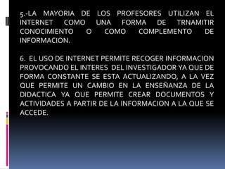 5.-LA MAYORIA DE LOS PROFESORES UTILIZAN EL INTERNET COMO UNA FORMA DE TRNAMITIR CONOCIMIENTO O COMO COMPLEMENTO DE INFORMACION.6.  EL USO DE INTERNET PERMITE RECOGER INFORMACION PROVOCANDO EL INTERES  DEL INVESTIGADOR YA QUE DE FORMA CONSTANTE SE ESTA ACTUALIZANDO, A LA VEZ QUE PERMITE UN CAMBIO EN LA ENSEÑANZA DE LA DIDACTICA YA QUE PERMITE CREAR DOCUMENTOS Y ACTIVIDADES A PARTIR DE LA INFORMACION A LA QUE SE ACCEDE.