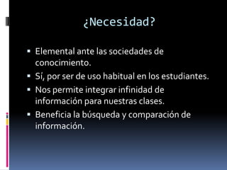 ¿Necesidad?Elemental ante las sociedades de conocimiento.Sí, por ser de uso habitual en los estudiantes.Nos permite integrar infinidad de información para nuestras clases.Beneficia la búsqueda y comparación de información.